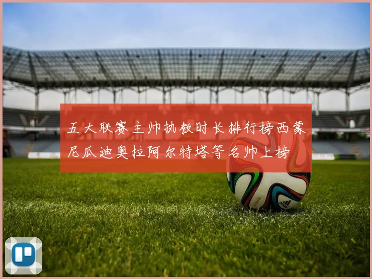 五大联赛主帅执教时长排行榜西蒙尼瓜迪奥拉阿尔特塔等名帅上榜