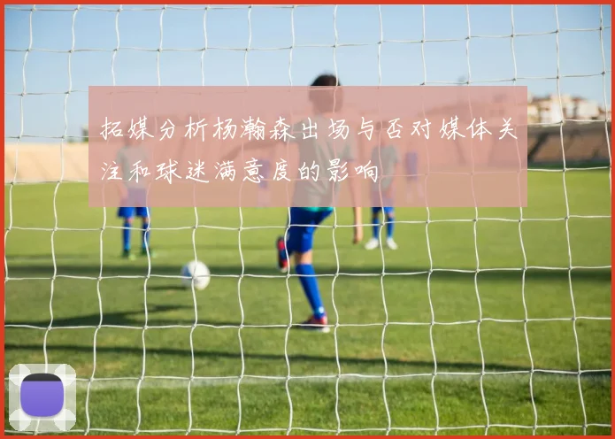 拓媒分析杨瀚森出场与否对媒体关注和球迷满意度的影响