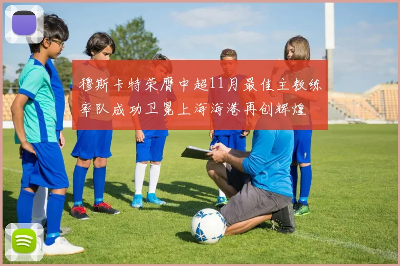 穆斯卡特荣膺中超11月最佳主教练率队成功卫冕上海海港再创辉煌