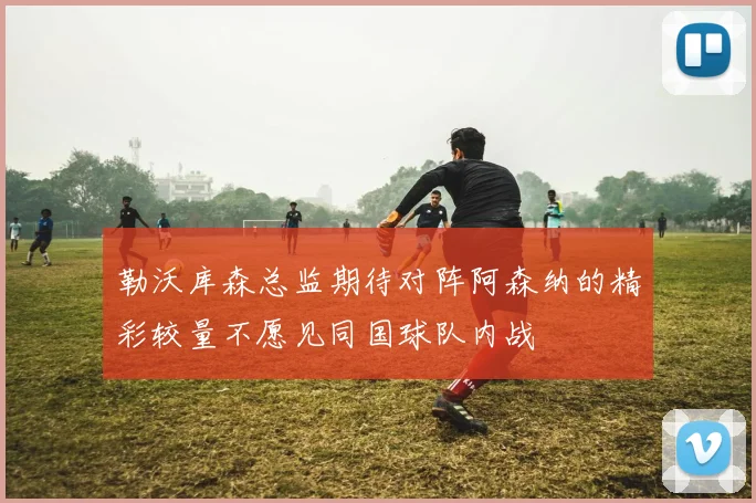 勒沃库森总监期待对阵阿森纳的精彩较量不愿见同国球队内战
