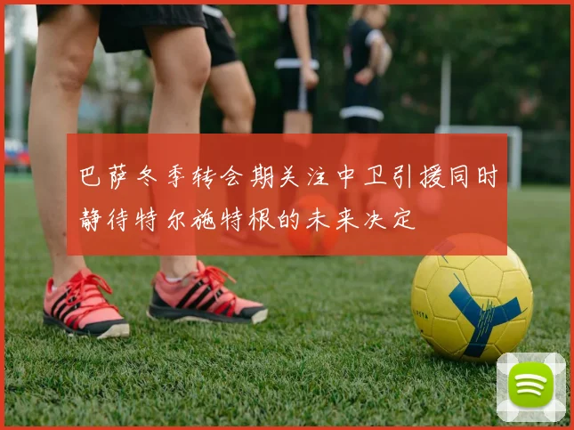 巴萨冬季转会期关注中卫引援同时静待特尔施特根的未来决定