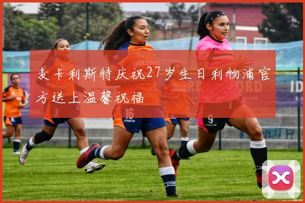 麦卡利斯特庆祝27岁生日利物浦官方送上温馨祝福