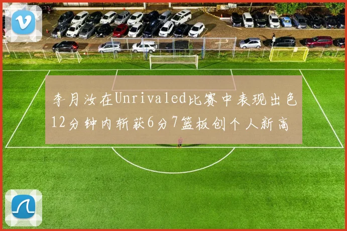 李月汝在Unrivaled比赛中表现出色12分钟内斩获6分7篮板创个人新高