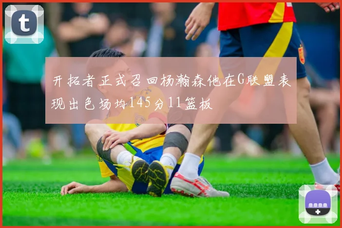开拓者正式召回杨瀚森他在G联盟表现出色场均145分11篮板