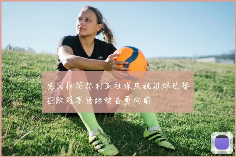 克瓦拉茨赫利亚社媒庆祝进球巴黎在欧冠赛场继续奋勇向前