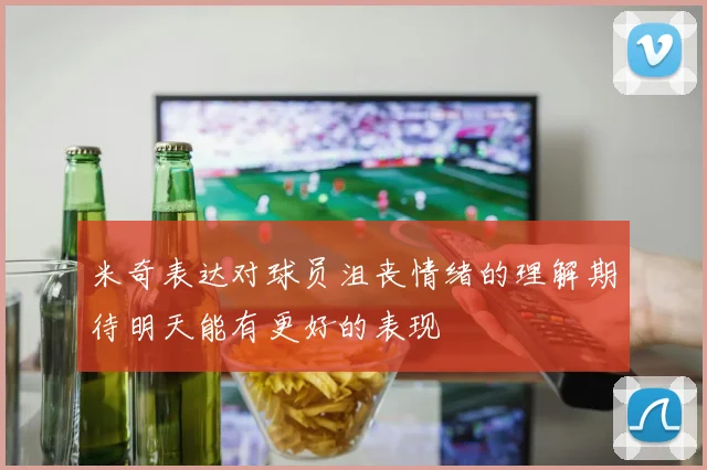 米奇表达对球员沮丧情绪的理解期待明天能有更好的表现
