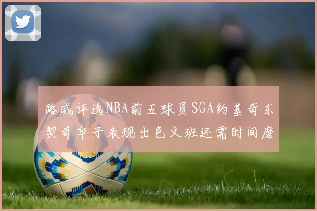 路威评选NBA前五球员SGA约基奇东契奇华子表现出色文班还需时间磨练