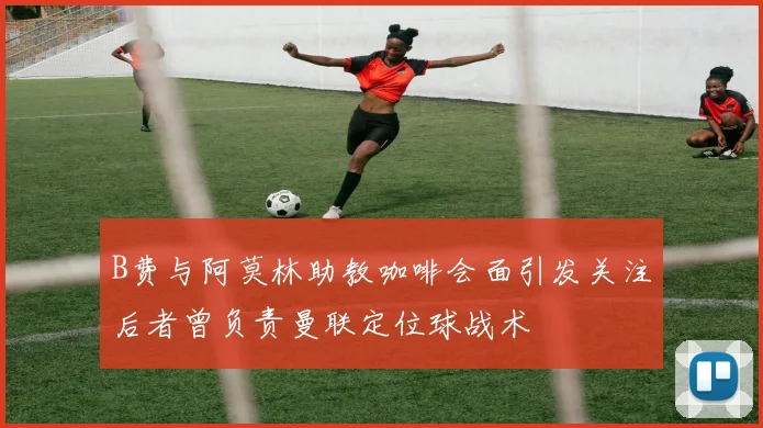 B费与阿莫林助教咖啡会面引发关注后者曾负责曼联定位球战术