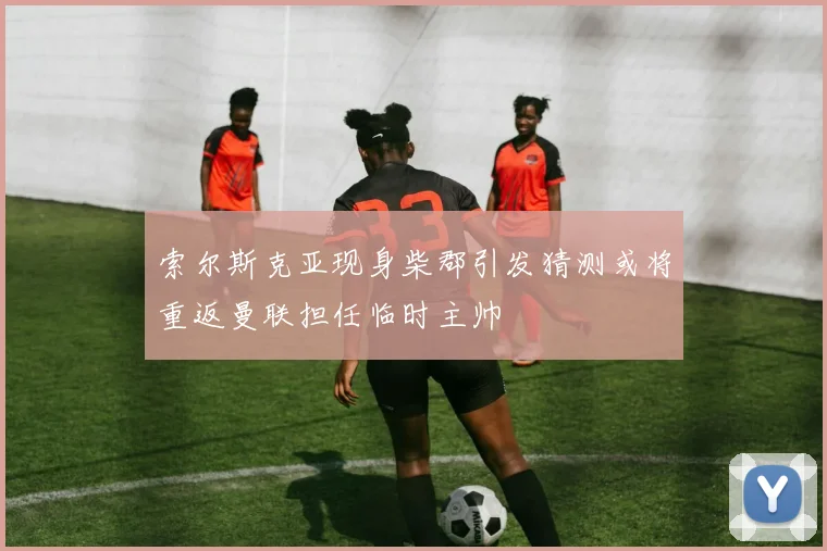 索尔斯克亚现身柴郡引发猜测或将重返曼联担任临时主帅