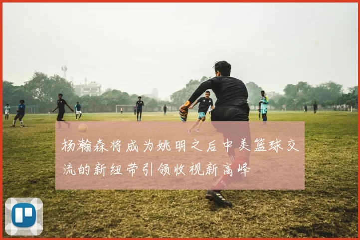 杨瀚森将成为姚明之后中美篮球交流的新纽带引领收视新高峰