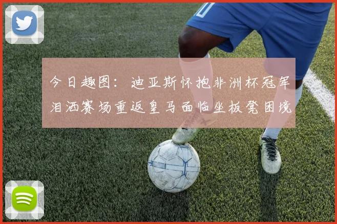 今日趣图：迪亚斯怀抱非洲杯冠军泪洒赛场重返皇马面临坐板凳困境