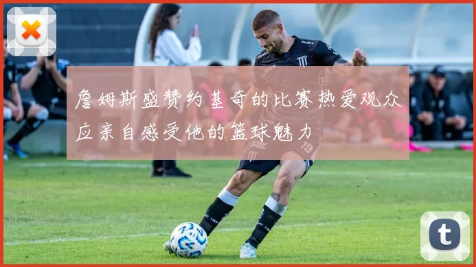 詹姆斯盛赞约基奇的比赛热爱观众应亲自感受他的篮球魅力