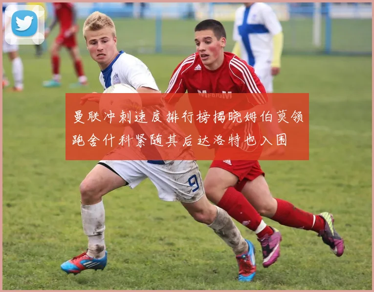 曼联冲刺速度排行榜揭晓姆伯莫领跑舍什科紧随其后达洛特也入围