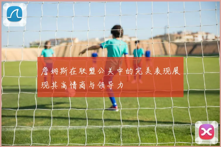 詹姆斯在联盟公关中的完美表现展现其高情商与领导力