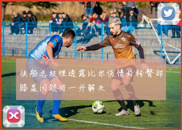 快船总经理透露比尔伤情好转臀部膝盖问题将一并解决
