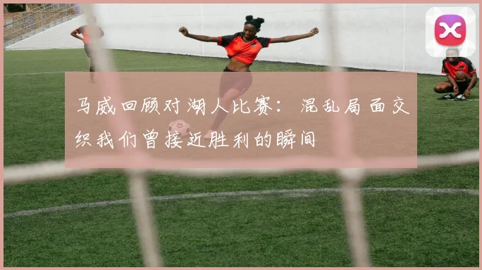 马威回顾对湖人比赛：混乱局面交织我们曾接近胜利的瞬间