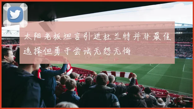 太阳老板坦言引进杜兰特并非最佳选择但勇于尝试无怨无悔
