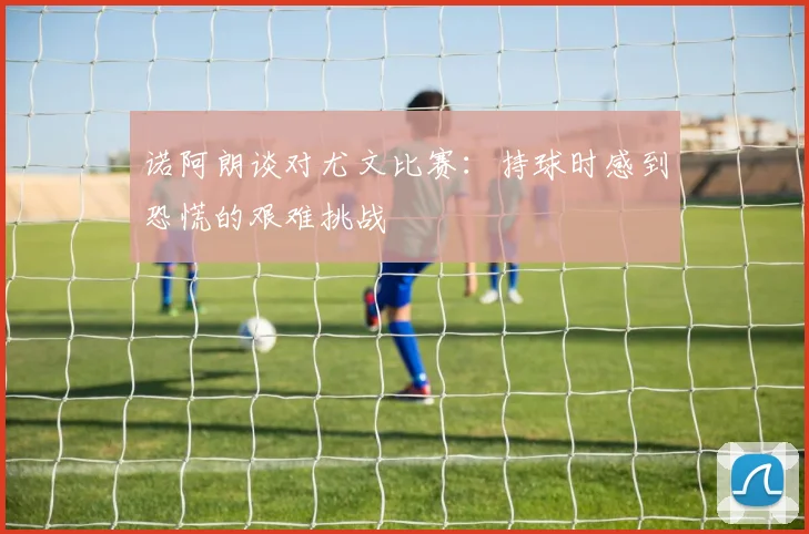诺阿朗谈对尤文比赛：持球时感到恐慌的艰难挑战
