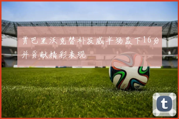 贾巴里沃克替补发威半场轰下16分并贡献精彩表现