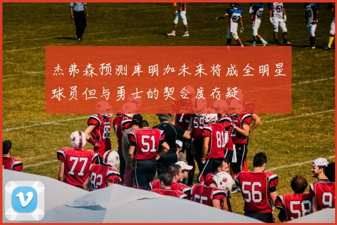 杰弗森预测库明加未来将成全明星球员但与勇士的契合度存疑
