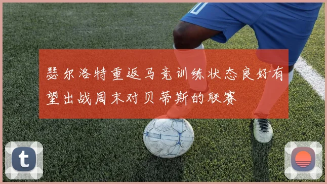 瑟尔洛特重返马竞训练状态良好有望出战周末对贝蒂斯的联赛