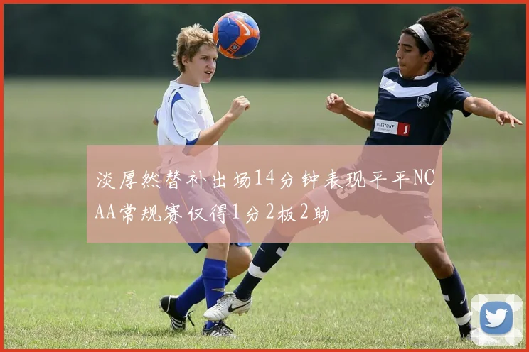 淡厚然替补出场14分钟表现平平NCAA常规赛仅得1分2板2助