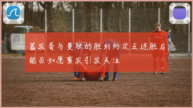 蓄发哥与曼联的胜利约定五连胜后能否如愿剪发引发关注