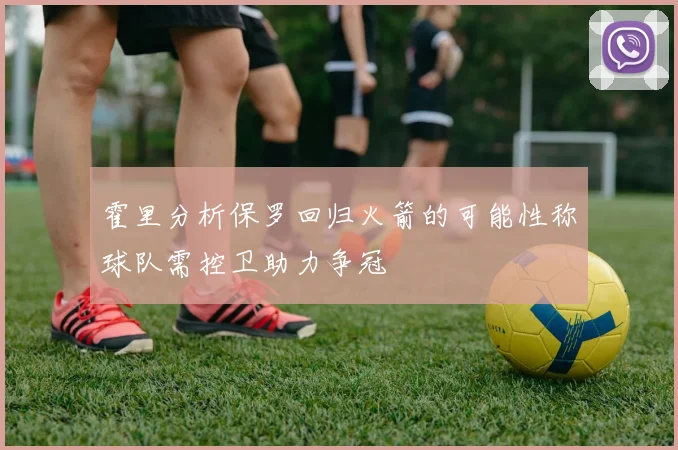 霍里分析保罗回归火箭的可能性称球队需控卫助力争冠