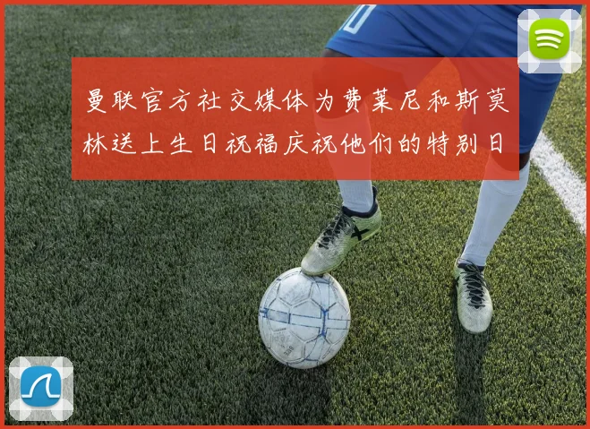 曼联官方社交媒体为费莱尼和斯莫林送上生日祝福庆祝他们的特别日子