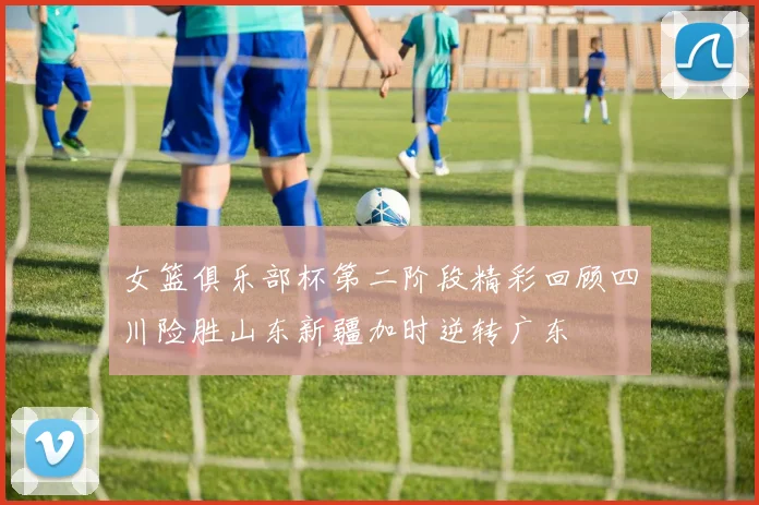 女篮俱乐部杯第二阶段精彩回顾四川险胜山东新疆加时逆转广东