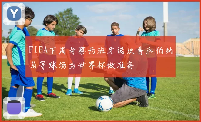 FIFA下周考察西班牙诺坎普和伯纳乌等球场为世界杯做准备
