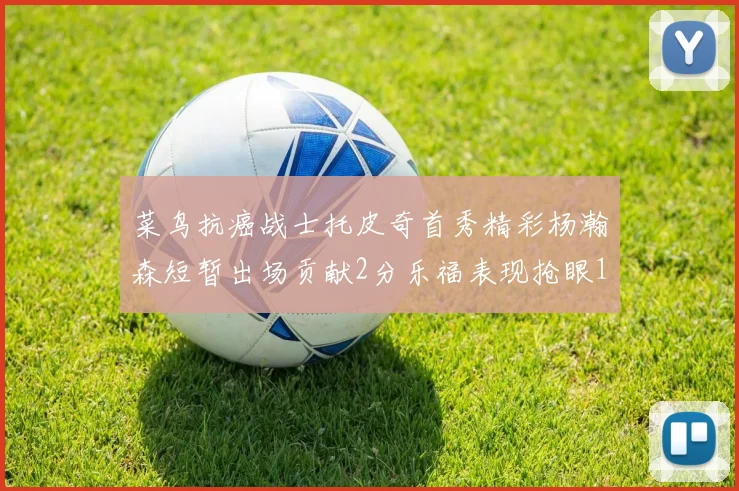 菜鸟抗癌战士托皮奇首秀精彩杨瀚森短暂出场贡献2分乐福表现抢眼14分钟斩获11分2助