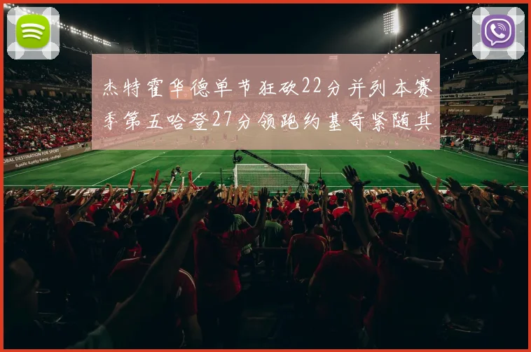 杰特霍华德单节狂砍22分并列本赛季第五哈登27分领跑约基奇紧随其后