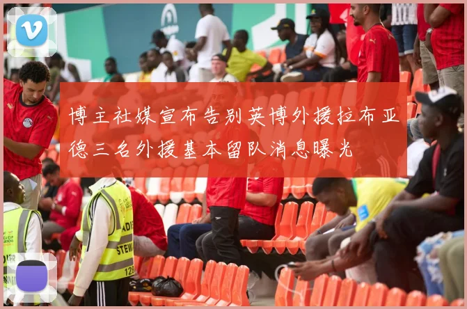 博主社媒宣布告别英博外援拉布亚德三名外援基本留队消息曝光