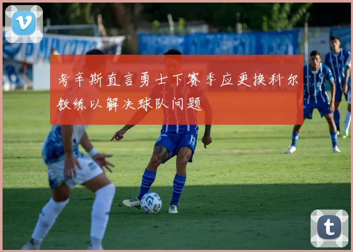 考辛斯直言勇士下赛季应更换科尔教练以解决球队问题