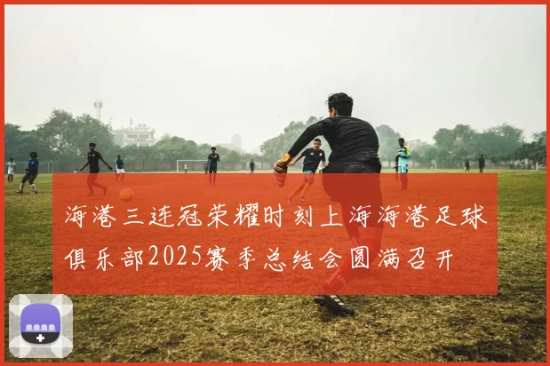 海港三连冠荣耀时刻上海海港足球俱乐部2025赛季总结会圆满召开