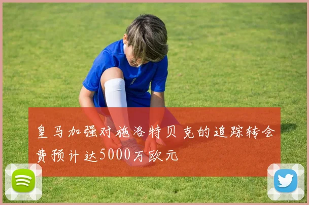 皇马加强对施洛特贝克的追踪转会费预计达5000万欧元