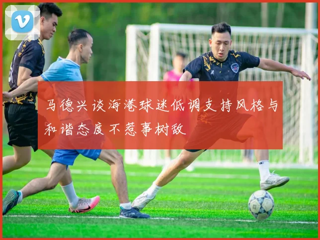 马德兴谈海港球迷低调支持风格与和谐态度不惹事树敌