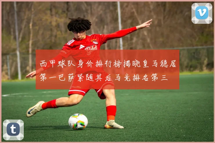 西甲球队身价排行榜揭晓皇马稳居第一巴萨紧随其后马竞排名第三