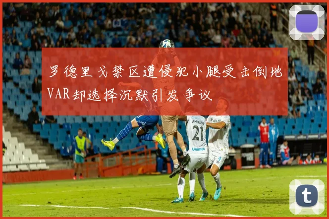 罗德里戈禁区遭侵犯小腿受击倒地VAR却选择沉默引发争议