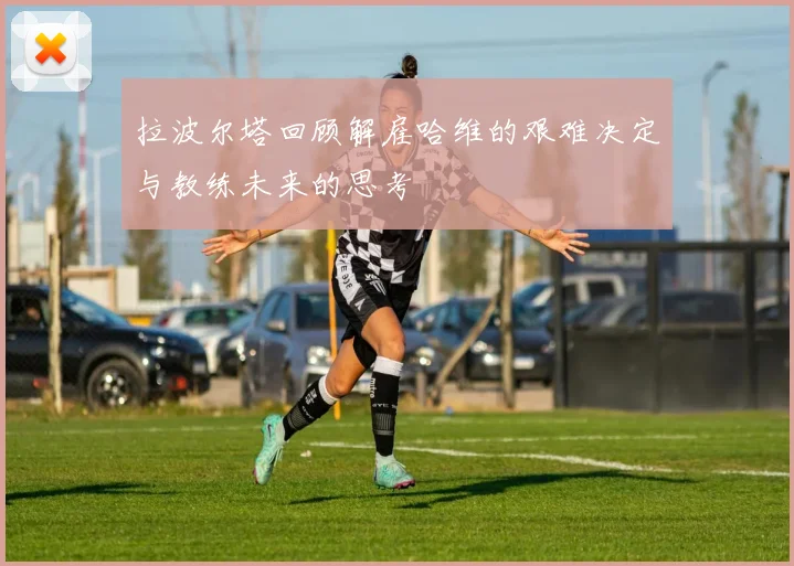 拉波尔塔回顾解雇哈维的艰难决定与教练未来的思考