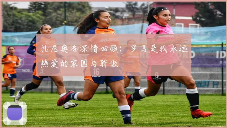 扎尼奥洛深情回顾：罗马是我永远热爱的家园与骄傲
