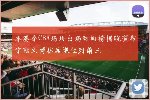 本赛季CBA场均出场时间榜揭晓贺希宁陆文博林庭谦位列前三