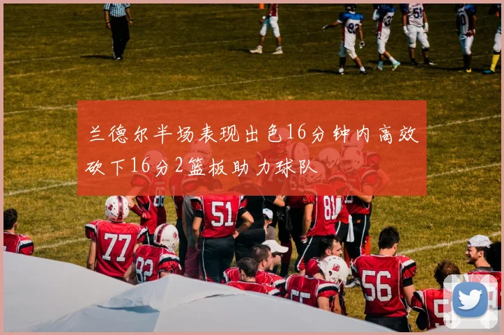 兰德尔半场表现出色16分钟内高效砍下16分2篮板助力球队