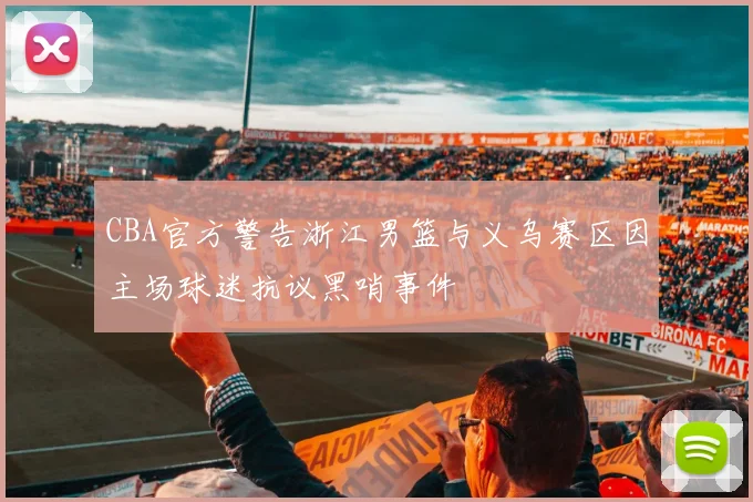 CBA官方警告浙江男篮与义乌赛区因主场球迷抗议黑哨事件