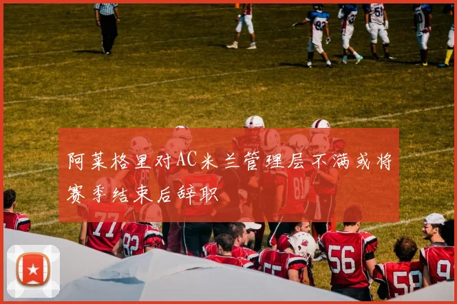 阿莱格里对AC米兰管理层不满或将赛季结束后辞职